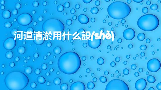 河道清淤用什么設(shè)備革新城市環(huán)境：提升水體清潔技術(shù)，創(chuàng)造健康生活！